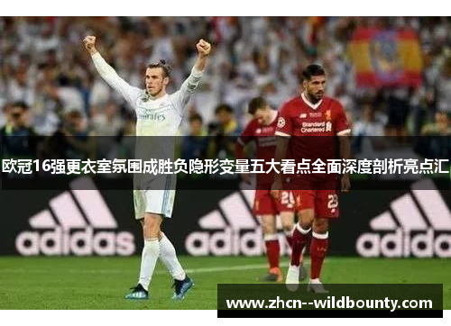 欧冠16强更衣室氛围成胜负隐形变量五大看点全面深度剖析亮点汇